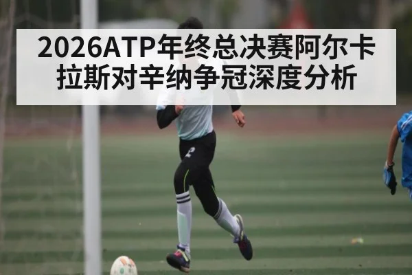 2026ATP年终总决赛阿尔卡拉斯对辛纳争冠深度分析