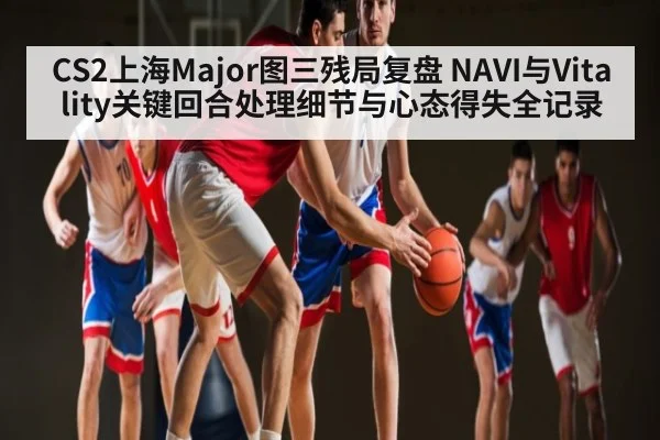 CS2上海Major图三残局复盘 NAVI与Vitality关键回合处理细节与心态得失全记录