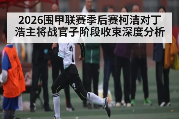 2026围甲联赛季后赛柯洁对丁浩主将战官子阶段收束深度分析